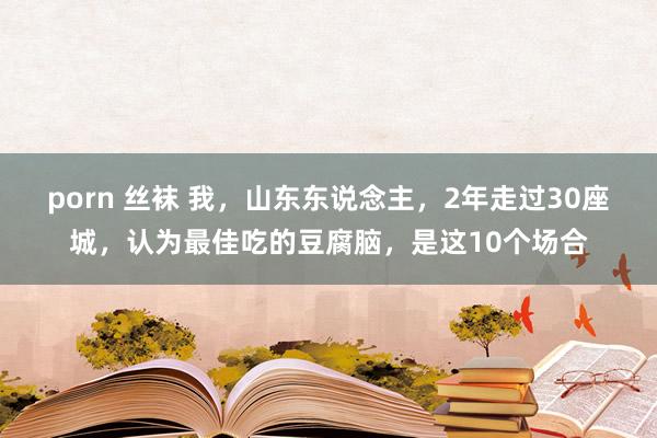 porn 丝袜 我，山东东说念主，2年走过30座城，认为最佳吃的豆腐脑，是这10个场合