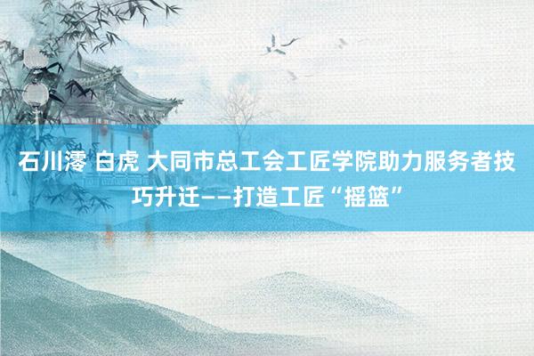 石川澪 白虎 大同市总工会工匠学院助力服务者技巧升迁——打造工匠“摇篮”