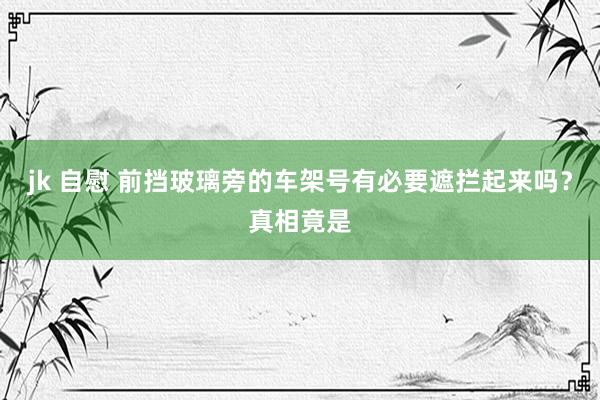 jk 自慰 前挡玻璃旁的车架号有必要遮拦起来吗？真相竟是