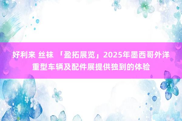 好利来 丝袜 「盈拓展览」2025年墨西哥外洋重型车辆及配件展提供独到的体验