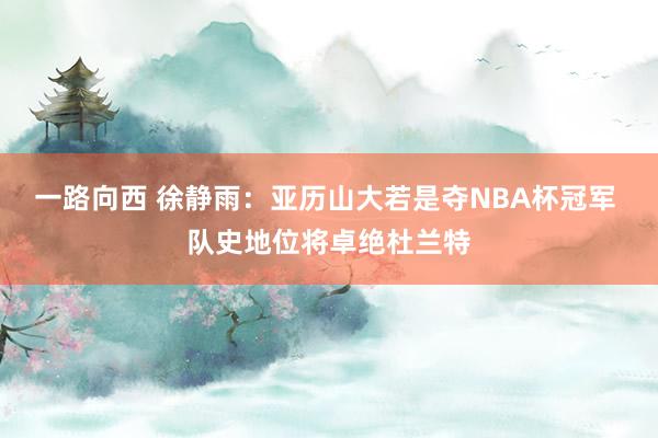 一路向西 徐静雨：亚历山大若是夺NBA杯冠军 队史地位将卓绝杜兰特