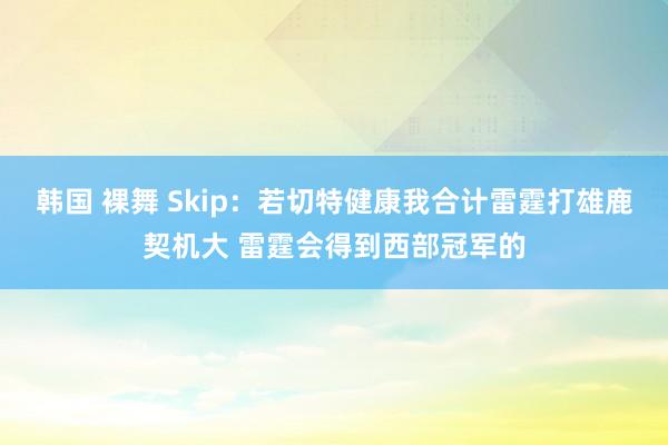 韩国 裸舞 Skip：若切特健康我合计雷霆打雄鹿契机大 雷霆会得到西部冠军的