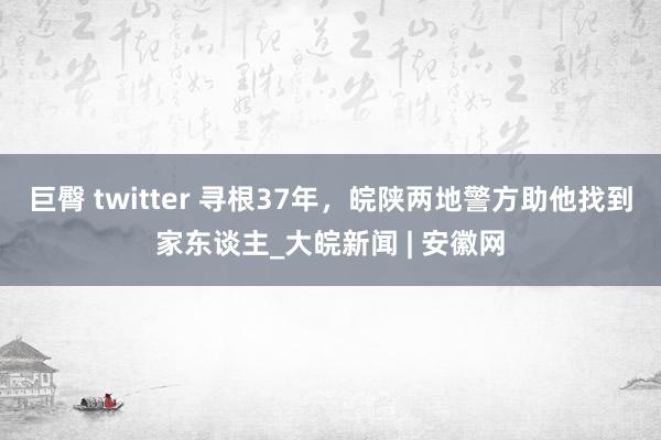 巨臀 twitter 寻根37年，皖陕两地警方助他找到家东谈主_大皖新闻 | 安徽网