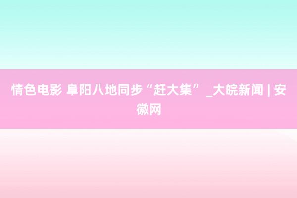 情色电影 阜阳八地同步“赶大集” _大皖新闻 | 安徽网