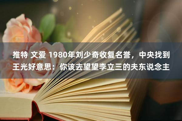 推特 文爱 1980年刘少奇收复名誉，中央找到王光好意思：你该去望望李立三的夫东说念主