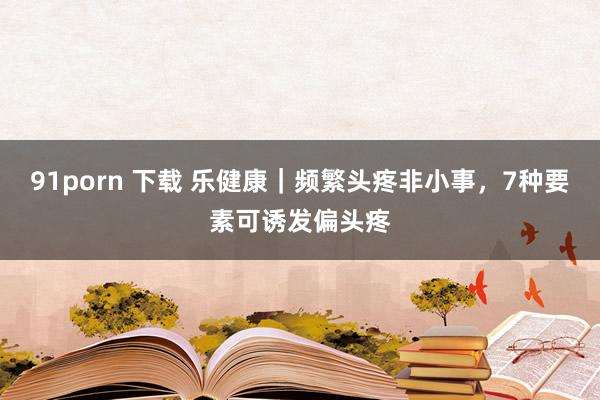 91porn 下载 乐健康｜频繁头疼非小事，7种要素可诱发偏头疼