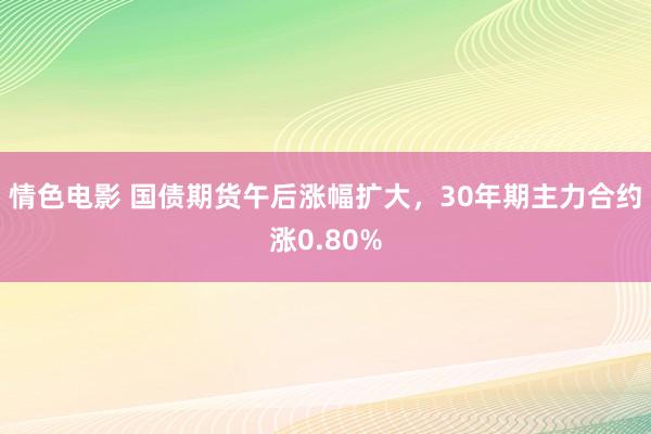 情色电影 国债期货午后涨幅扩大，30年期主力合约涨0.80%