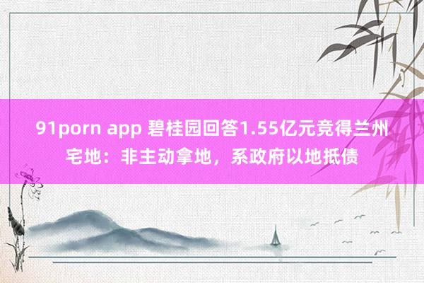 91porn app 碧桂园回答1.55亿元竞得兰州宅地：非主动拿地，系政府以地抵债