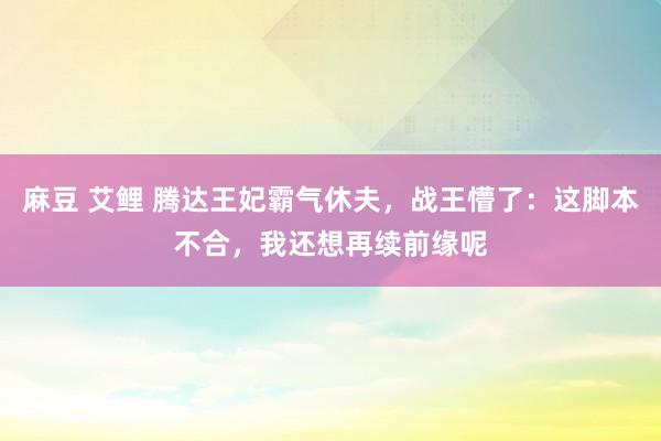 麻豆 艾鲤 腾达王妃霸气休夫，战王懵了：这脚本不合，我还想再续前缘呢