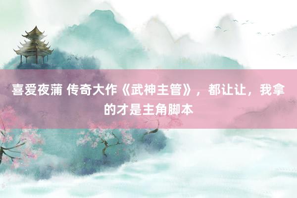 喜爱夜蒲 传奇大作《武神主管》，都让让，我拿的才是主角脚本