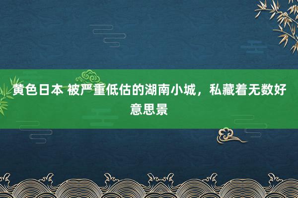 黄色日本 被严重低估的湖南小城，私藏着无数好意思景