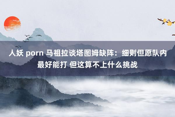 人妖 porn 马祖拉谈塔图姆缺阵：细则但愿队内最好能打 但这算不上什么挑战