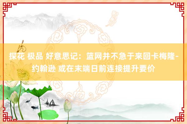 探花 极品 好意思记：篮网并不急于来回卡梅隆-约翰逊 或在末端日前连接提升要价