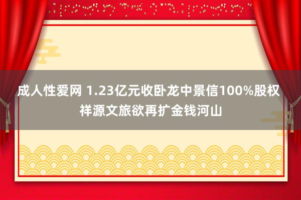 成人性爱网 1.23亿元收卧龙中景信100%股权 祥源文旅欲再扩金钱河山