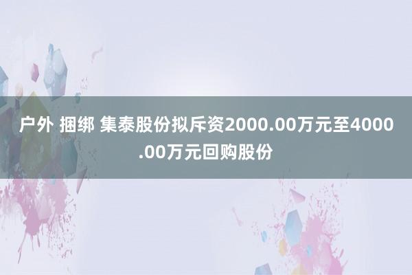 户外 捆绑 集泰股份拟斥资2000.00万元至4000.00万元回购股份