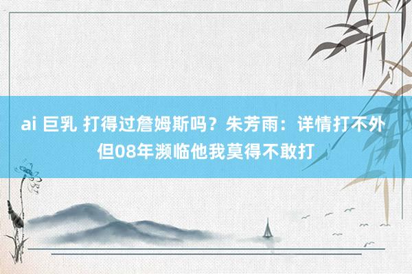 ai 巨乳 打得过詹姆斯吗？朱芳雨：详情打不外 但08年濒临他我莫得不敢打