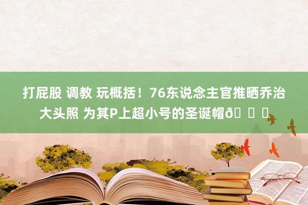 打屁股 调教 玩概括！76东说念主官推晒乔治大头照 为其P上超小号的圣诞帽🎅