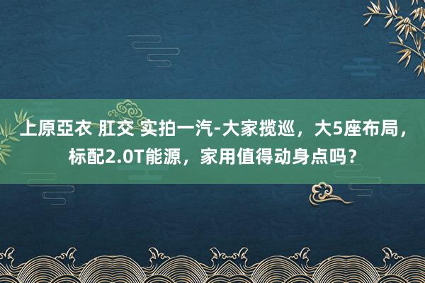 上原亞衣 肛交 实拍一汽-大家揽巡，大5座布局，标配2.0T能源，家用值得动身点吗？