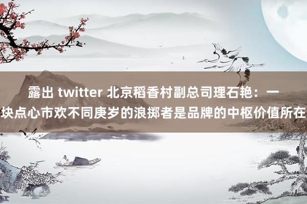 露出 twitter 北京稻香村副总司理石艳：一块点心市欢不同庚岁的浪掷者是品牌的中枢价值所在