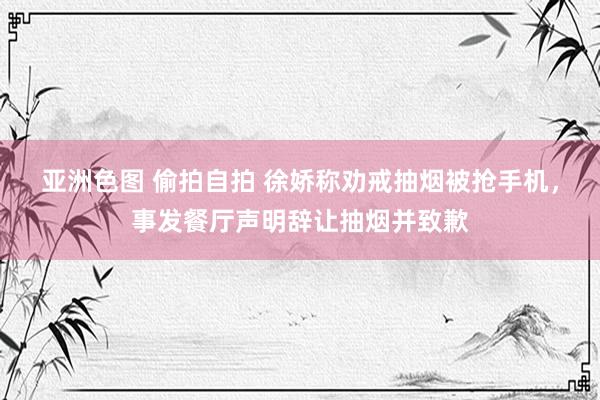 亚洲色图 偷拍自拍 徐娇称劝戒抽烟被抢手机，事发餐厅声明辞让抽烟并致歉