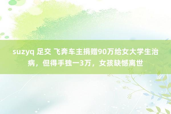 suzyq 足交 飞奔车主捐赠90万给女大学生治病，但得手独一3万，女孩缺憾离世