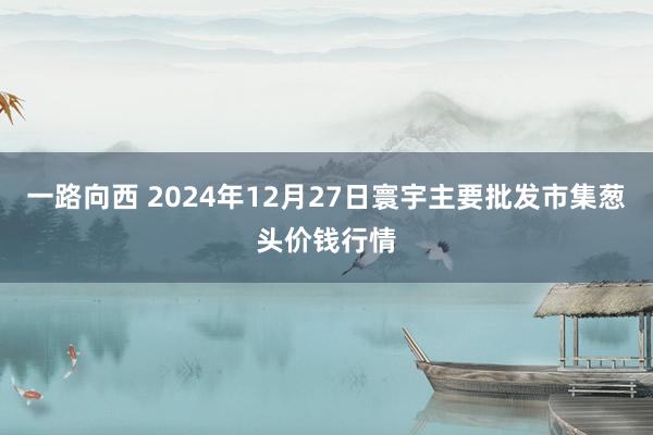 一路向西 2024年12月27日寰宇主要批发市集葱头价钱行情