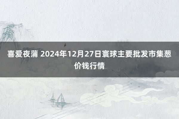 喜爱夜蒲 2024年12月27日寰球主要批发市集葱价钱行情