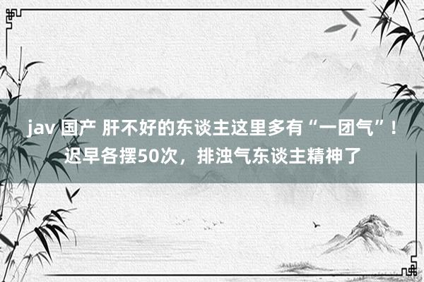 jav 国产 肝不好的东谈主这里多有“一团气”！迟早各摆50次，排浊气东谈主精神了