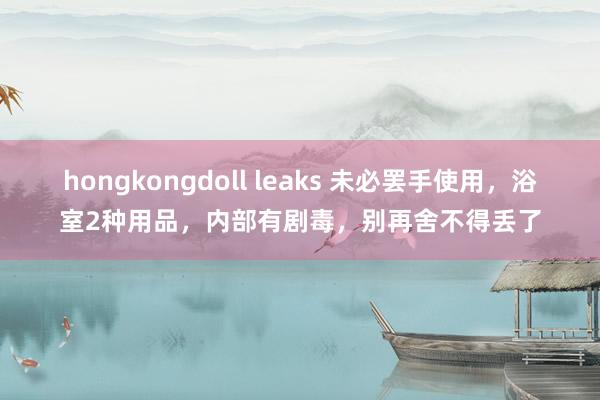 hongkongdoll leaks 未必罢手使用，浴室2种用品，内部有剧毒，别再舍不得丢了