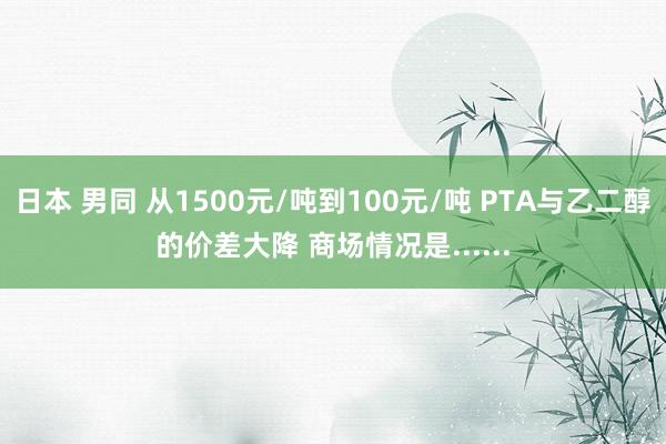 日本 男同 从1500元/吨到100元/吨 PTA与乙二醇的价差大降 商场情况是......