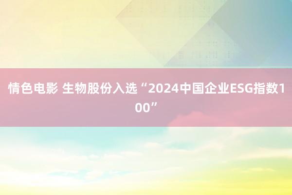 情色电影 生物股份入选“2024中国企业ESG指数100”