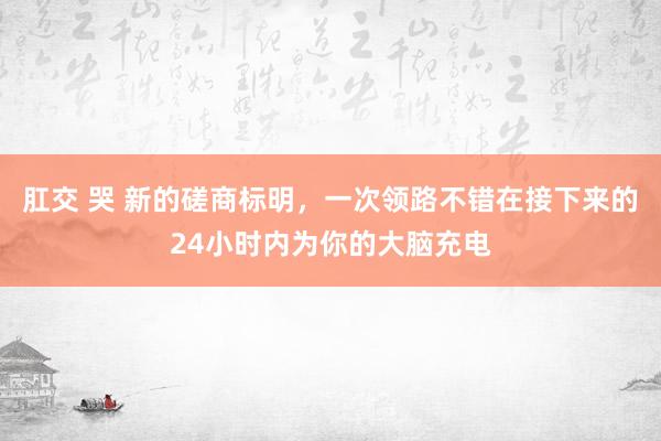 肛交 哭 新的磋商标明，一次领路不错在接下来的24小时内为你的大脑充电