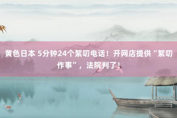 黄色日本 5分钟24个絮叨电话！开网店提供“絮叨作事”，法院判了！