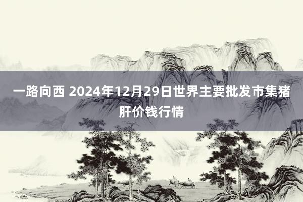 一路向西 2024年12月29日世界主要批发市集猪肝价钱行情