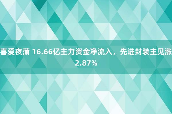 喜爱夜蒲 16.66亿主力资金净流入，先进封装主见涨2.87%