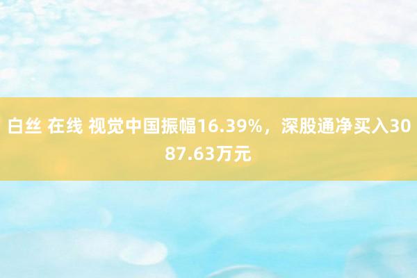 白丝 在线 视觉中国振幅16.39%，深股通净买入3087.63万元