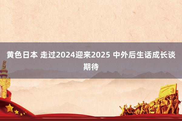 黄色日本 走过2024迎来2025 中外后生话成长谈期待