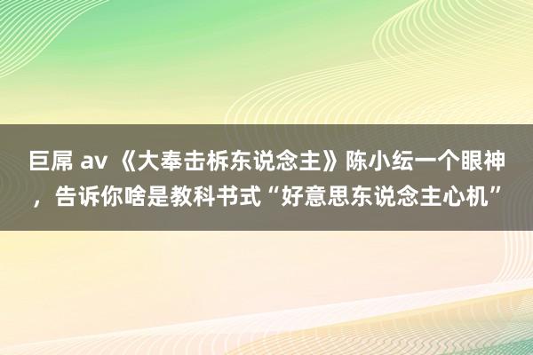 巨屌 av 《大奉击柝东说念主》陈小纭一个眼神，告诉你啥是教科书式“好意思东说念主心机”