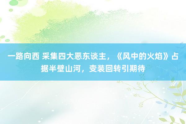 一路向西 采集四大恶东谈主，《风中的火焰》占据半壁山河，变装回转引期待