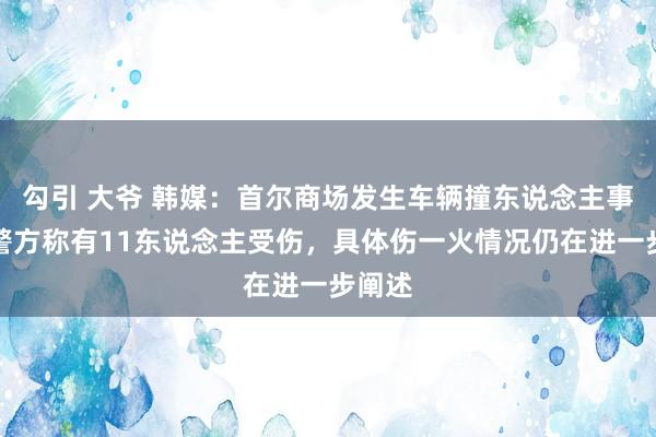 勾引 大爷 韩媒：首尔商场发生车辆撞东说念主事件，警方称有11东说念主受伤，具体伤一火情况仍在进一步阐述