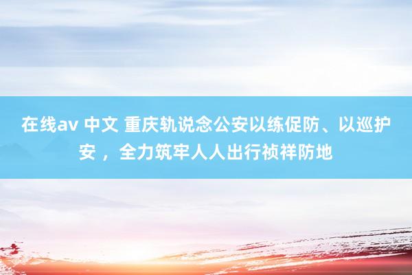 在线av 中文 重庆轨说念公安以练促防、以巡护安 ，全力筑牢人人出行祯祥防地