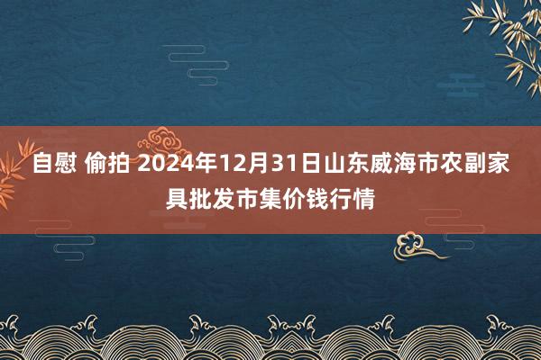 自慰 偷拍 2024年12月31日山东威海市农副家具批发市集价钱行情