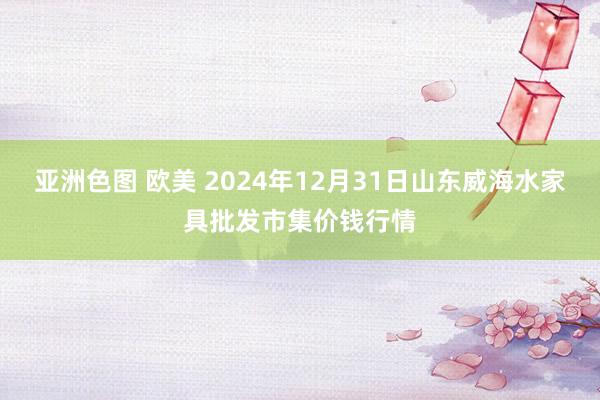 亚洲色图 欧美 2024年12月31日山东威海水家具批发市集价钱行情