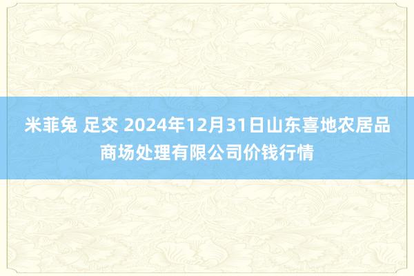 米菲兔 足交 2024年12月31日山东喜地农居品商场处理有限公司价钱行情