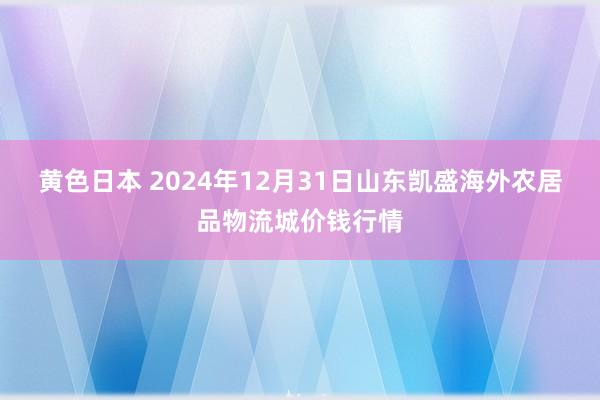 黄色日本 2024年12月31日山东凯盛海外农居品物流城价钱行情