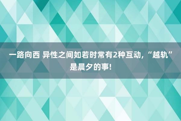 一路向西 异性之间如若时常有2种互动， “越轨”是晨夕的事!