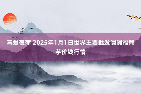 喜爱夜蒲 2025年1月1日世界主要批发阛阓福鼎芋价钱行情