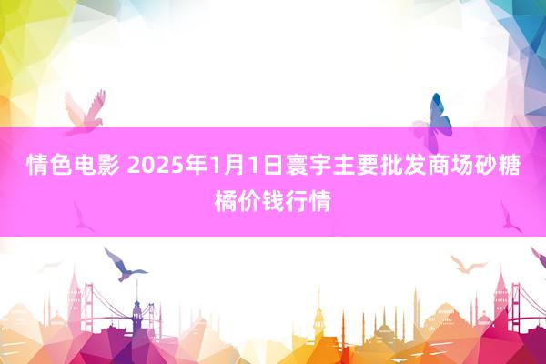 情色电影 2025年1月1日寰宇主要批发商场砂糖橘价钱行情