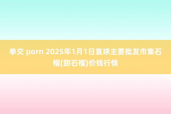 拳交 porn 2025年1月1日寰球主要批发市集石榴(甜石榴)价钱行情