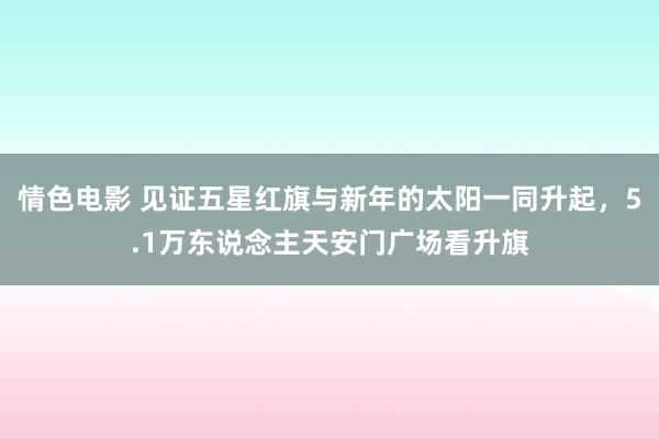 情色电影 见证五星红旗与新年的太阳一同升起，5.1万东说念主天安门广场看升旗